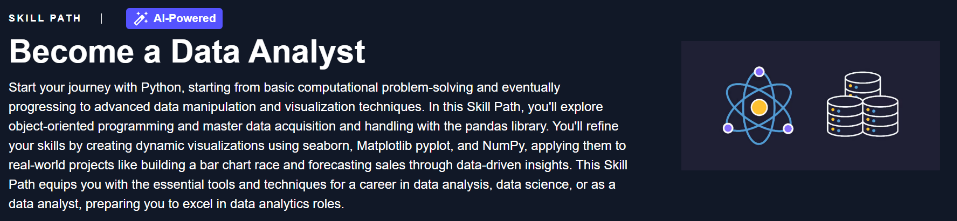 Start your journey with Python, starting from basic computational problem-solving and eventually progressing to advanced data manipulation and visualization techniques. In this Skill Path, you'll explore object-oriented programming and master data acquisition and handling with the pandas library. You'll refine your skills by creating dynamic visualizations using seaborn, Matplotlib pyplot, and NumPy, applying them to real-world projects like building a bar chart race and forecasting sales through data-driven insights. This Skill Path equips you with the essential tools and techniques for a career in data analysis, data science, or as a data analyst, preparing you to excel in data analytics roles.